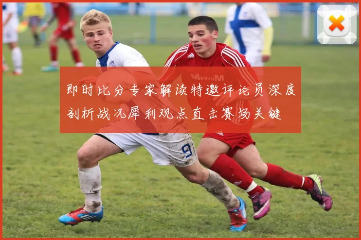 即时比分专家解读特邀评论员深度剖析战况犀利观点直击赛场关键