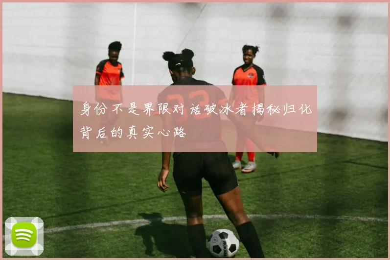 身份不是界限对话破冰者揭秘归化背后的真实心路