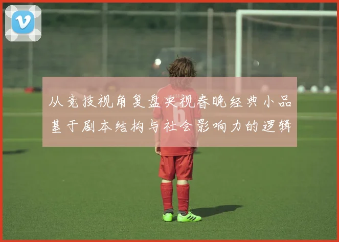 从竞技视角复盘央视春晚经典小品基于剧本结构与社会影响力的逻辑论证