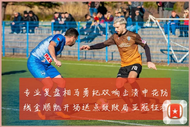 专业复盘相马勇纪双响击溃申花防线金顺凯开场送点致败局亚冠征程止步东亚区8强