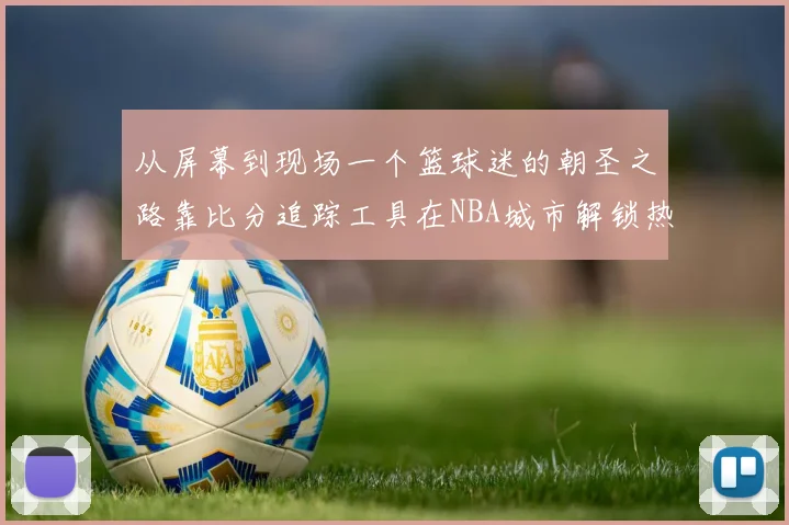 从屏幕到现场一个篮球迷的朝圣之路靠比分追踪工具在NBA城市解锁热血行程